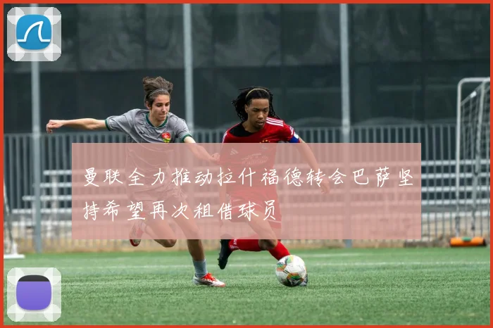 曼联全力推动拉什福德转会巴萨坚持希望再次租借球员