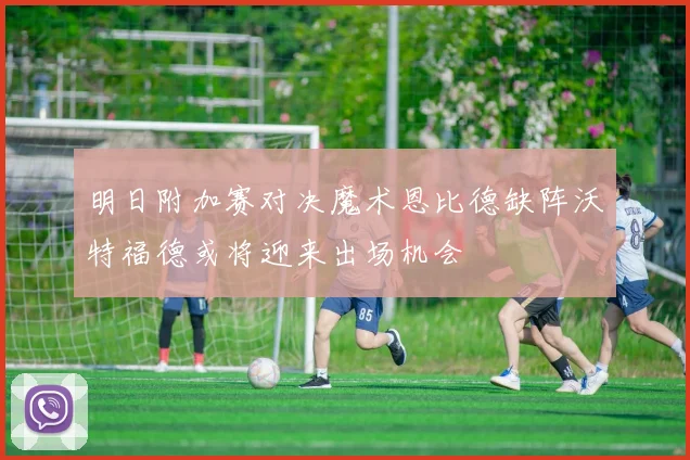 明日附加赛对决魔术恩比德缺阵沃特福德或将迎来出场机会