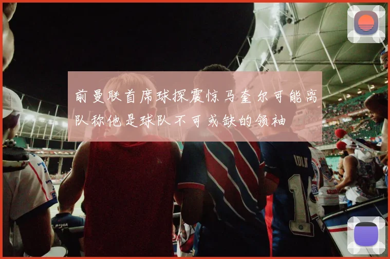 前曼联首席球探震惊马奎尔可能离队称他是球队不可或缺的领袖