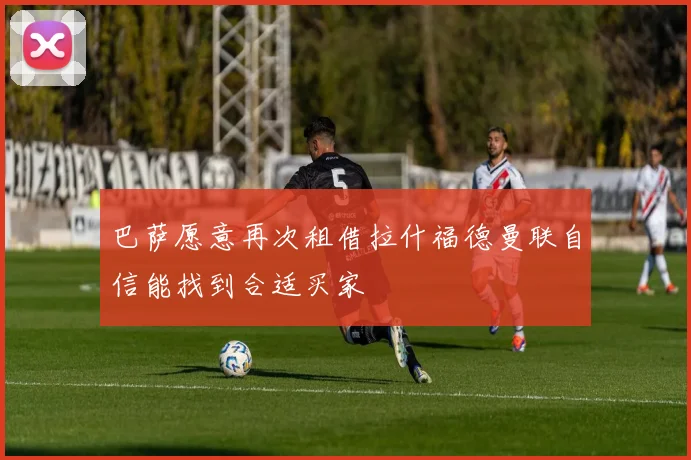 巴萨愿意再次租借拉什福德曼联自信能找到合适买家