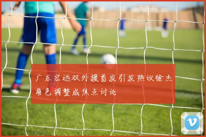 广东宏远双外援首发引发热议徐杰角色调整成焦点讨论
