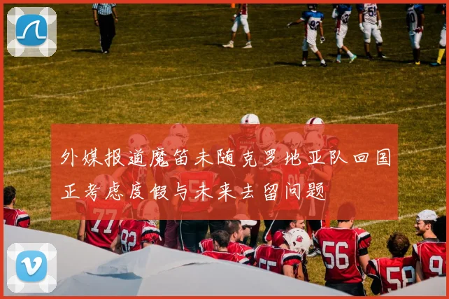 外媒报道魔笛未随克罗地亚队回国正考虑度假与未来去留问题