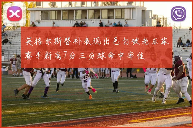 英格尔斯替补表现出色打破老东家赛季新高7分三分球命中率佳