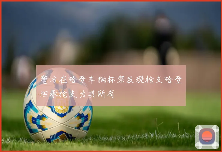 警方在哈登车辆杯架发现枪支哈登坦承枪支为其所有