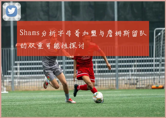 Shams分析字母哥加盟与詹姆斯留队的双重可能性探讨