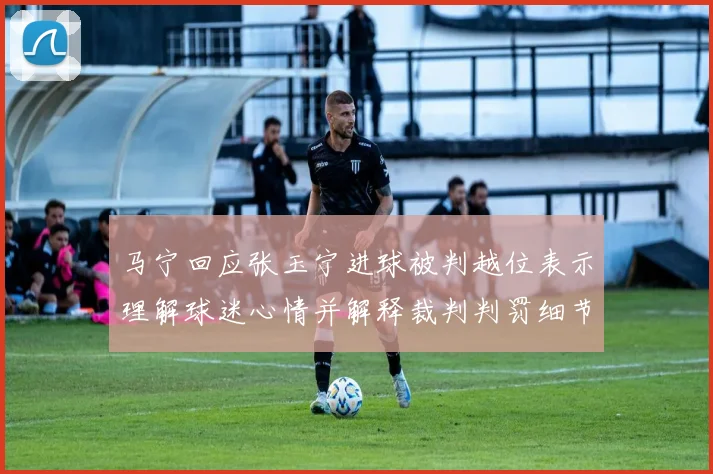 马宁回应张玉宁进球被判越位表示理解球迷心情并解释裁判判罚细节
