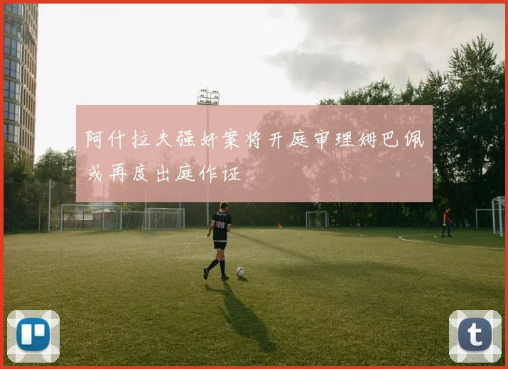 阿什拉夫强奸案将开庭审理姆巴佩或再度出庭作证