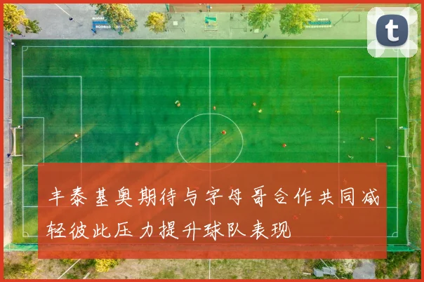 丰泰基奥期待与字母哥合作共同减轻彼此压力提升球队表现