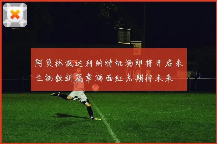 阿莫林抵达利纳特机场即将开启米兰执教新篇章满面红光期待未来