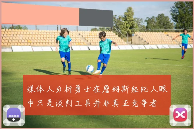 媒体人分析勇士在詹姆斯经纪人眼中只是谈判工具并非真正竞争者