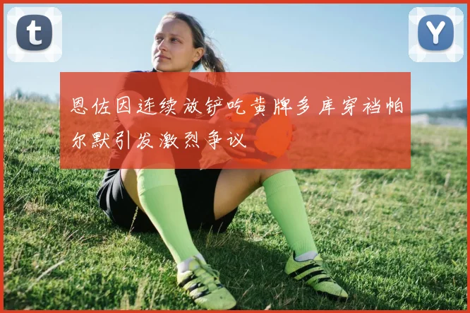 恩佐因连续放铲吃黄牌多库穿裆帕尔默引发激烈争议