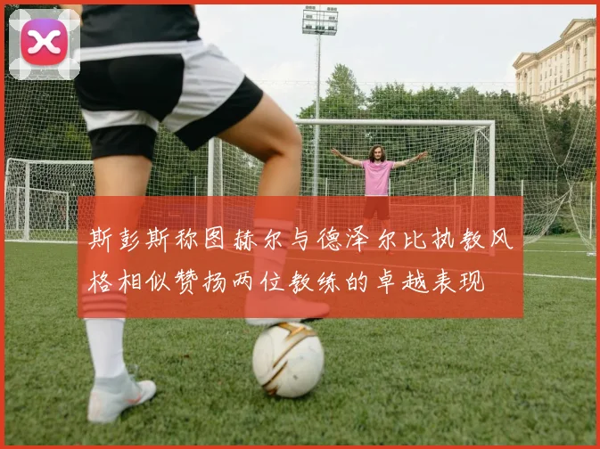 斯彭斯称图赫尔与德泽尔比执教风格相似赞扬两位教练的卓越表现