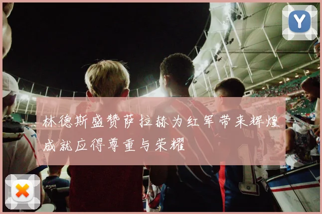 林德斯盛赞萨拉赫为红军带来辉煌成就应得尊重与荣耀