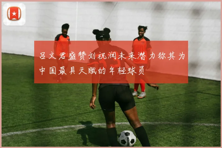 吕文君盛赞刘祝润未来潜力称其为中国最具天赋的年轻球员