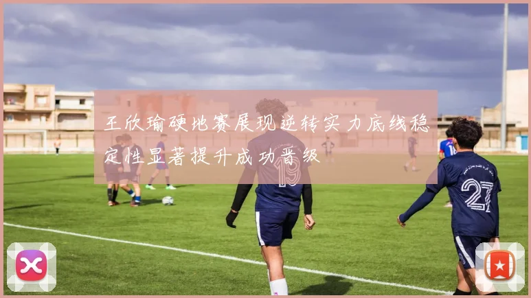 王欣瑜硬地赛展现逆转实力底线稳定性显著提升成功晋级