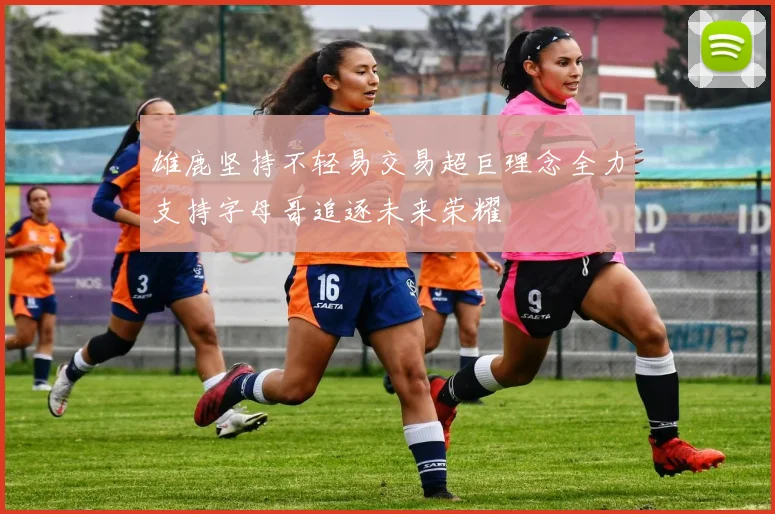 雄鹿坚持不轻易交易超巨理念全力支持字母哥追逐未来荣耀