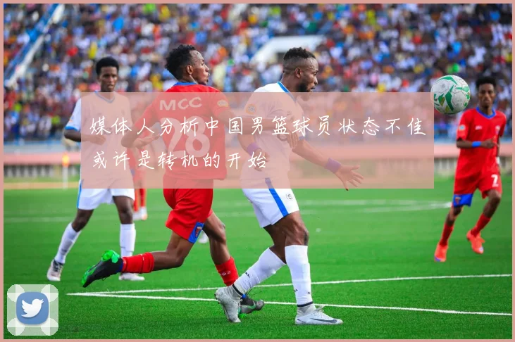 媒体人分析中国男篮球员状态不佳或许是转机的开始