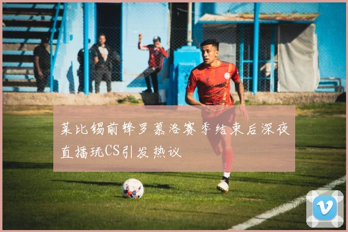 莱比锡前锋罗慕洛赛季结束后深夜直播玩CS引发热议