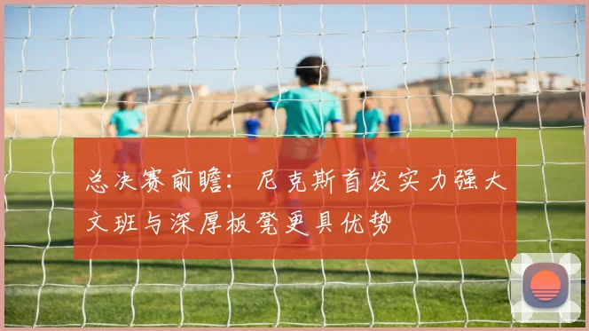 总决赛前瞻：尼克斯首发实力强大文班与深厚板凳更具优势