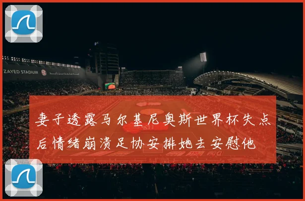 妻子透露马尔基尼奥斯世界杯失点后情绪崩溃足协安排她去安慰他