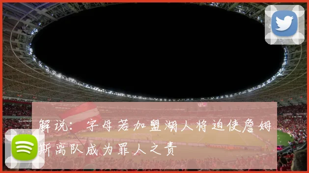 解说：字母若加盟湖人将迫使詹姆斯离队成为罪人之责