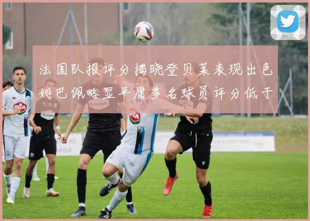 法国队报评分揭晓登贝莱表现出色姆巴佩略显平庸多名球员评分低于六分