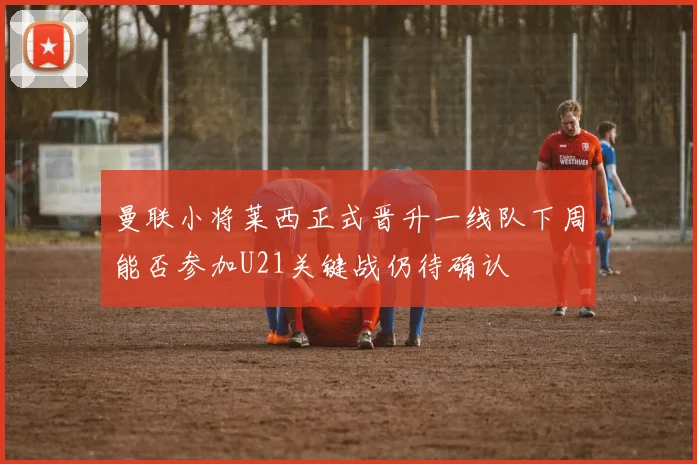 曼联小将莱西正式晋升一线队下周能否参加U21关键战仍待确认