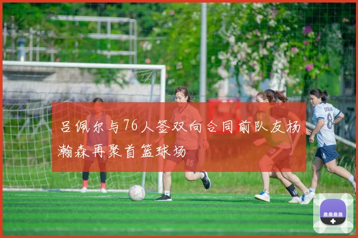 吕佩尔与76人签双向合同前队友杨瀚森再聚首篮球场