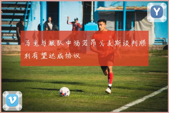 马竞与狼队中场若昂戈麦斯谈判顺利有望达成协议