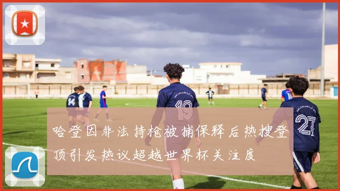 哈登因非法持枪被捕保释后热搜登顶引发热议超越世界杯关注度