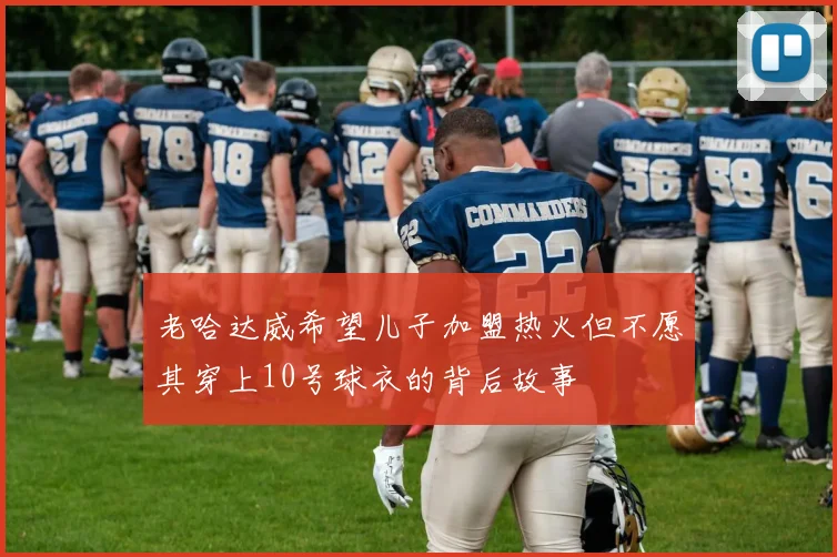 老哈达威希望儿子加盟热火但不愿其穿上10号球衣的背后故事