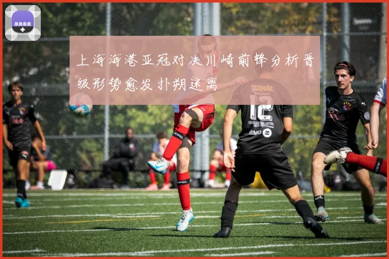 上海海港亚冠对决川崎前锋分析晋级形势愈发扑朔迷离