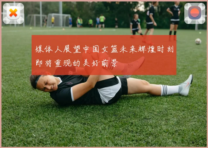 媒体人展望中国女篮未来辉煌时刻即将重现的美好前景