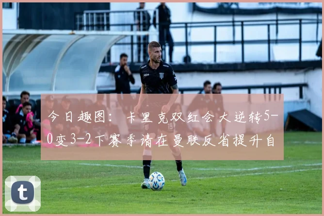 今日趣图：卡里克双红会大逆转5-0变3-2下赛季请在曼联反省提升自己