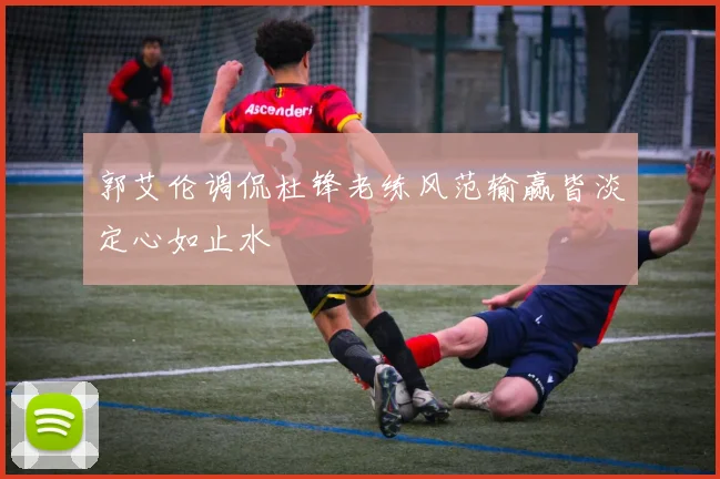 郭艾伦调侃杜锋老练风范输赢皆淡定心如止水