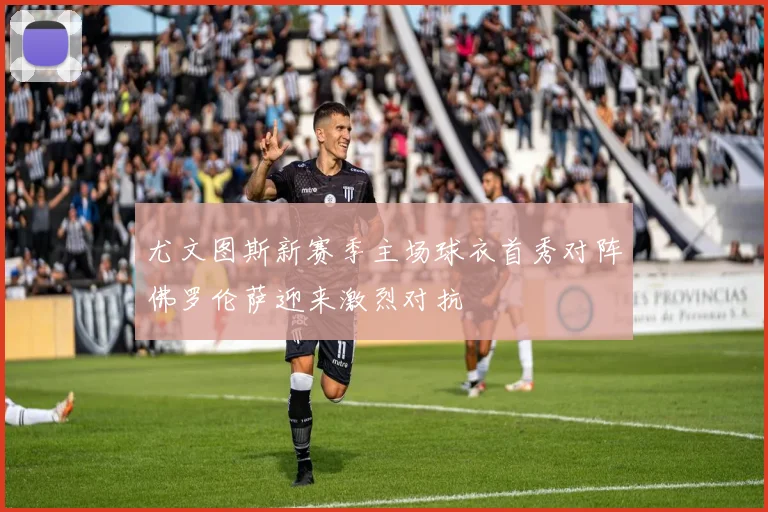 尤文图斯新赛季主场球衣首秀对阵佛罗伦萨迎来激烈对抗