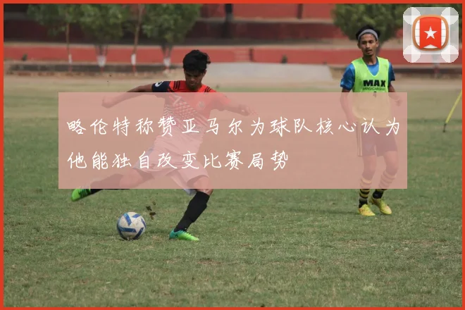 略伦特称赞亚马尔为球队核心认为他能独自改变比赛局势