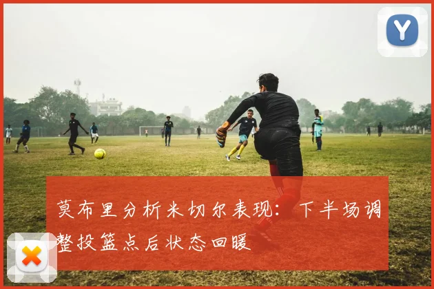 莫布里分析米切尔表现：下半场调整投篮点后状态回暖