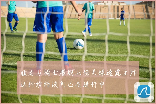 猛龙与骑士鏖战七场美媒透露主帅达科续约谈判已在进行中